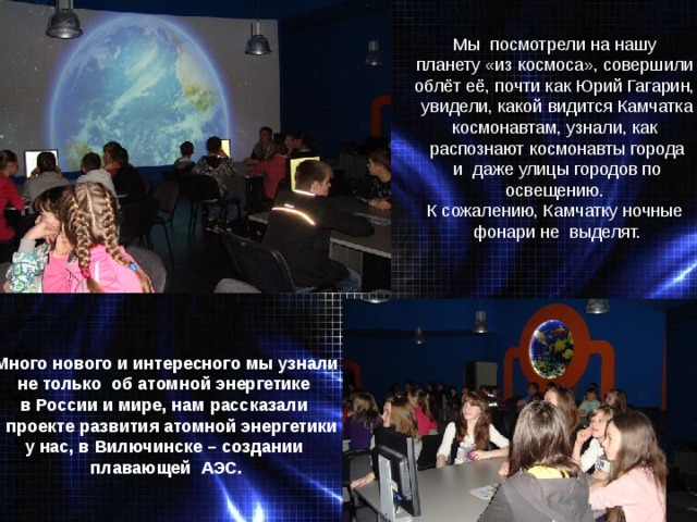 Мы посмотрели на нашу планету «из космоса», совершили облёт её, почти как Юрий Гагарин, увидели, какой видится Камчатка космонавтам, узнали, как распознают космонавты города и даже улицы городов по освещению. К сожалению, Камчатку ночные фонари не выделят. Много нового и интересного увидели и узнали Много нового и интересного мы узнали не только об атомной энергетике в России и мире, нам рассказали о проекте развития атомной энергетики у нас, в Вилючинске – создании плавающей АЭС. 