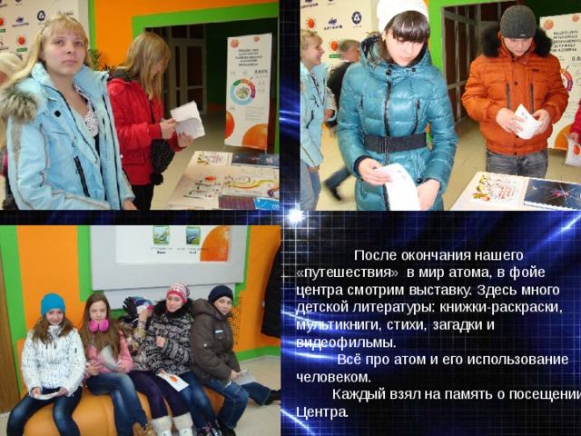  После окончания нашего «путешествия» в мир атома, в фойе центра смотрим выставку. Здесь много детской литературы: книжки-раскраски, мультикниги, стихи, загадки и видеофильмы.  Всё про атом и его использование человеком.  Каждый взял на память о посещении Центра. 
