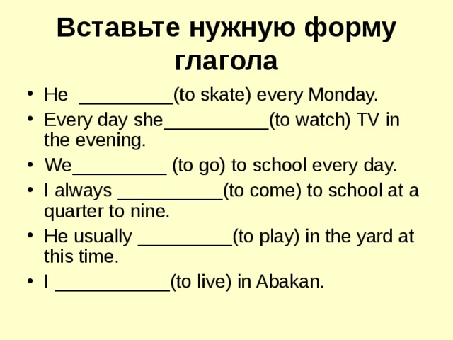 Вставьте нужную форму глагола He _________ (to skate) every Monday. Every day she __________ (to watch) TV in the evening. We _________ (to go) to school every day. I always __________ (to come) to school at a quarter to nine. He usually _________ (to play) in the yard at this time . I ___________ (to live) in Abakan. 