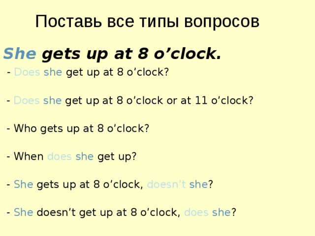  Поставь все типы вопросов She gets up at 8 o’clock.  - Does  she get up at 8 o’clock?  - Does  she get up at 8 o’clock or at 11 o’clock?  - Who gets up at 8 o’clock?  - When  does  she get up?  - She gets up at 8 o’clock, doesn’t  she ?  - She doesn’t get up at 8 o’clock, does  she ? 
