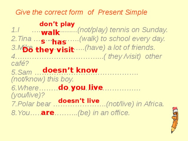  Give the correct form of Present Simple  I …...................(not/play) tennis on Sunday. Tina …… … ……….(walk) to school every day. Mike … ……………..(have) a lot of friends. …………………………… ...( they /visit) other café? Sam …………………………………….(not/know) this boy. Where……………………………………(you/live)? Polar bear ………………….(not/live) in Africa. You………………..(be) in an office.  don’t play walks has Do they visit doesn’t know do you live doesn’t live are   