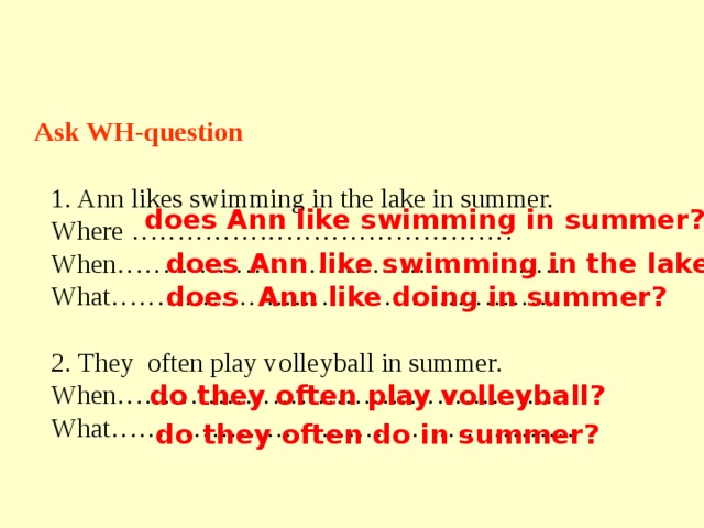 Ask WH-question Ann likes swimming in the lake in summer. Where …………………………………… When…………………………………………. What………………………………………….. 2. They often play volleyball in summer. When…………………………………………. What…………………………………………… does Ann like swimming in summer? does Ann like swimming in the lake? does Ann like doing in summer? do they often play volleyball? do they often do in summer? 