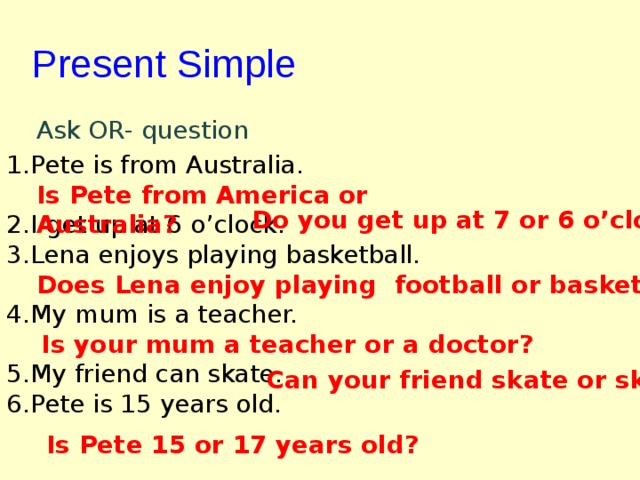 Present Simple  Ask OR- question Pete is from Australia.  I get up at 6 o’clock. Lena enjoys playing basketball.  My mum is a teacher.  My friend can skate. Pete is 15 years old. Is Pete from America or Australia? Do you get up at 7 or 6 o’clock? Does Lena enjoy playing football or basketball? Is your mum a teacher or a doctor? Can your friend skate or ski? Is Pete 15 or 17 years old? 