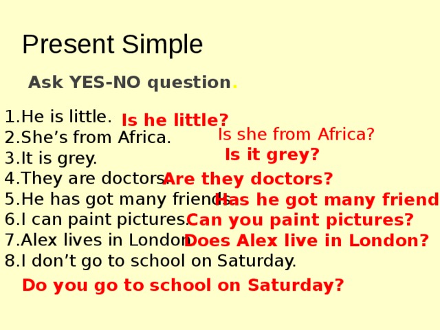 Present Simple Ask YES-NO question . He is little. She’s from Africa. It is grey. They are doctors. He has got many friends. I can paint pictures. Alex lives in London. I don’t go to school on Saturday. Is he little? Is she from Africa? Is it grey? Are they doctors? Has he got many friends? Can you paint pictures? Does Alex live in London? Do you go to school on Saturday? 