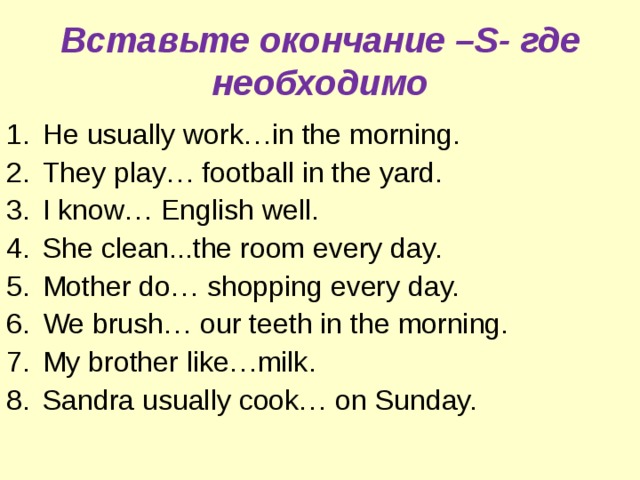 Вставьте окончание –S - где необходимо He usually work…in the morning. They play… football in the yard. I know… English well. She clean...the room every day. Mother do… shopping every day. We brush… our teeth in the morning. My brother like…milk. Sandra usually cook… on Sunday. 