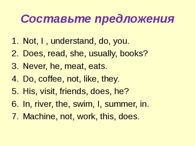 Составьте предложения Not, I , understand, do, you. Does, read, she, usually, books? Never, he, meat, eats. Do, coffee, not, like, they. His, visit, friends, does,  he? In, river, the, swim, I, summer, in. Machine, not, work, this, does. 