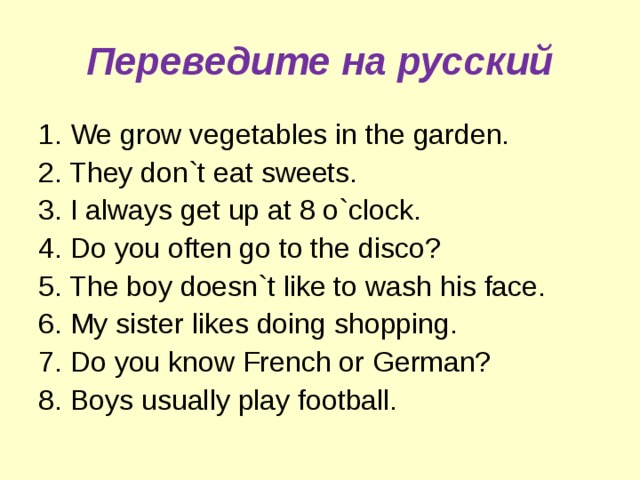 Переведите на русский 1. We grow vegetables in the garden. 2. They don`t eat sweets. 3. I always get up at 8 o`clock. 4. Do you often go to the disco? 5. The boy doesn`t like to wash his face. 6. My sister likes doing shopping. 7. Do you know French or German? 8. Boys usually play football. 