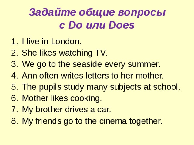 Задайте общие вопросы  с Do или Does I live in London. She likes watching TV. We go to the seaside every summer. Ann often writes letters to her mother. The pupils study many subjects at school .  Mother likes cooking. My brother drives a car. My friends go to the cinema together. 