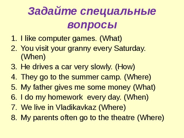 Задайте специальные вопросы I like computer games. (What) You visit your granny every Saturday. (When) He drives a car very slowly. (How) They go to the summer camp. (Where) My father gives me some money (What) I do my homework every day. (When) We live in Vladikavkaz (Where) My parents often go to the theatre (Where)  