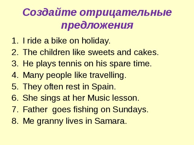 Создайте отрицательные предложения I ride a bike on holiday. The children like sweets and cakes. He plays tennis on his spare time. Many people like travelling. They often rest in Spain. She sings at her Music lesson. Father goes fishing on Sundays. Me granny lives in Samara. 