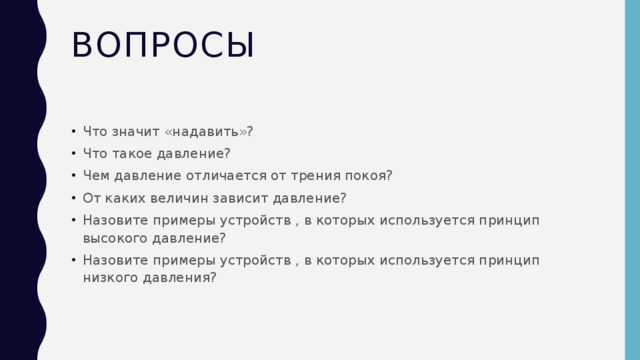 Вопросы Что значит «надавить»? Что такое давление? Чем давление отличается от трения покоя? От каких величин зависит давление? Назовите примеры устройств , в которых используется принцип высокого давление? Назовите примеры устройств , в которых используется принцип низкого давления? 