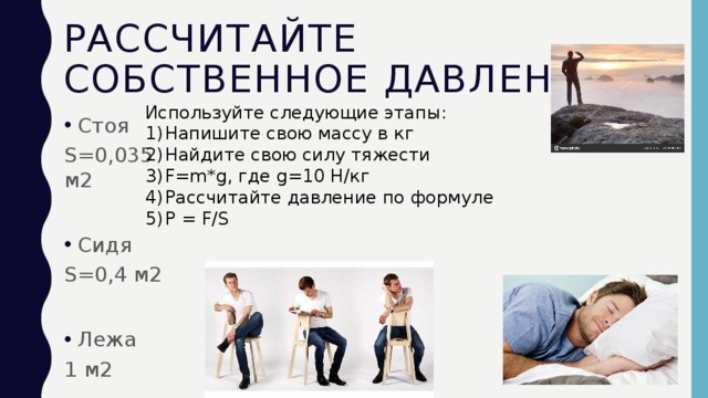 Рассчитайте собственное давление Используйте следующие этапы: Напишите свою массу в кг Найдите свою силу тяжести F=m*g, где g=10 H/кг Рассчитайте давление по формуле P = F/S Стоя S=0,035 м2 Сидя S=0,4 м2 Лежа 1 м2 