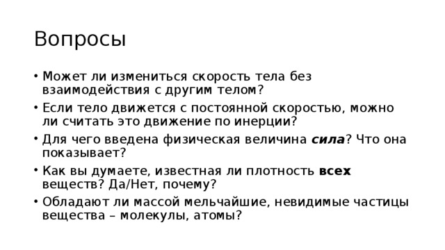 Вопросы Может ли измениться скорость тела без взаимодействия с другим телом? Если тело движется с постоянной скоростью, можно ли считать это движение по инерции? Для чего введена физическая величина сила ? Что она показывает? Как вы думаете, известная ли плотность всех веществ? Да/Нет, почему? Обладают ли массой мельчайшие, невидимые частицы вещества – молекулы, атомы? 