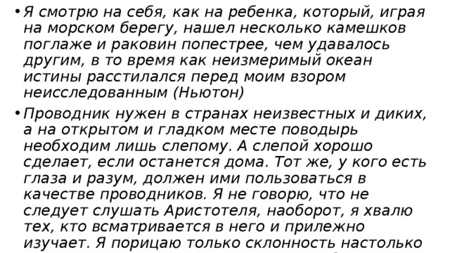 Я смотрю на себя, как на ребенка, который, играя на морском берегу, нашел несколько камешков поглаже и раковин попестрее, чем удавалось другим, в то время как неизмеримый океан истины расстилался перед моим взором неисследованным (Ньютон) Проводник нужен в странах неизвестных и диких, а на открытом и гладком месте поводырь необходим лишь слепому. А слепой хорошо сделает, если останется дома. Тот же, у кого есть глаза и разум, должен ими пользоваться в качестве проводников. Я не говорю, что не следует слушать Аристотеля, наоборот, я хвалю тех, кто всматривается в него и прилежно изучает. Я порицаю только склонность настолько отдаваться во власть Аристотеля, чтобы вслепую подписываться под каждым его словом (Галилей) 