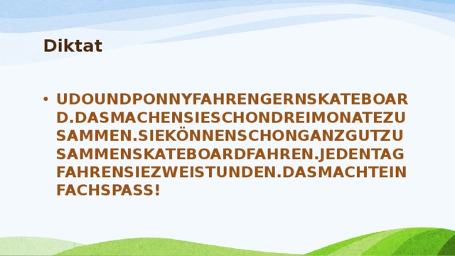 Diktat   UDOUNDPONNYFAHRENGERNSKATEBOARD.DASMACHENSIESCHONDREIMONATEZUSAMMEN.SIEKÖNNENSCHONGANZGUTZUSAMMENSKATEBOARDFAHREN.JEDENTAGFAHRENSIEZWEISTUNDEN.DASMACHTEINFACHSPASS! 