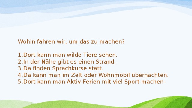 Wohin fahren wir, um das zu machen? Dort kann man wilde Tiere sehen. In der Nähe gibt es einen Strand. Da finden Sprachkurse statt. Da kann man im Zelt oder Wohnmobil übernachten. Dort kann man Aktiv-Ferien mit viel Sport machen- 