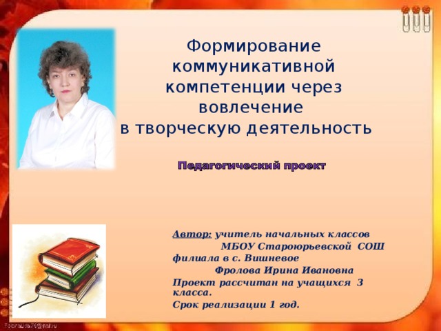 Формирование коммуникативной компетенции через вовлечение  в творческую деятельность    Автор: учитель начальных классов  МБОУ Староюрьевской СОШ филиала в с. Вишневое  Фролова Ирина Ивановна Проект рассчитан на учащихся 3 класса. Срок реализации 1 год.  