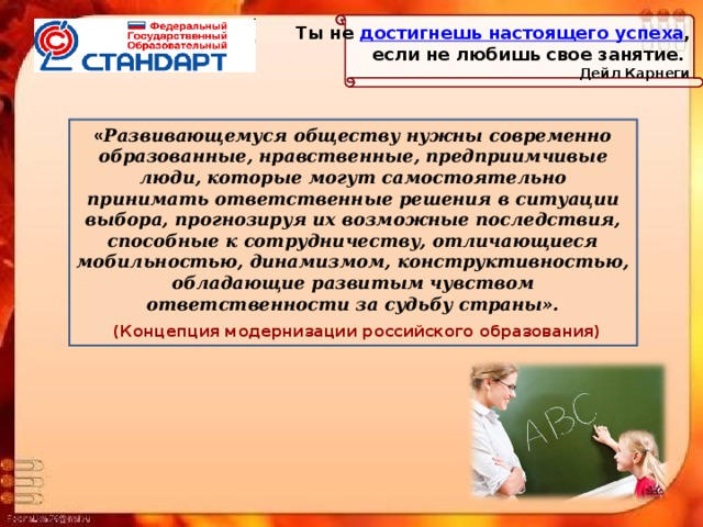 Ты не  достигнешь настоящего успеха ,  если не любишь свое занятие. Дейл Карнеги « Развивающемуся обществу нужны современно образованные, нравственные, предприимчивые люди, которые могут самостоятельно принимать ответственные решения в ситуации выбора, прогнозируя их возможные последствия, способные к сотрудничеству, отличающиеся мобильностью, динамизмом, конструктивностью, обладающие развитым чувством ответственности за судьбу страны».  (Концепция модернизации российского образования) 