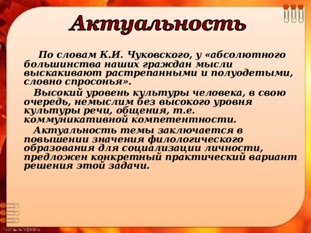  По словам К.И. Чуковского, у «абсолютного большинства наших граждан мысли выскакивают растрепанными и полуодетыми, словно спросонья».  Высокий уровень культуры человека, в свою очередь, немыслим без высокого уровня культуры речи, общения, т.е. коммуникативной компетентности.  Актуальность темы заключается в повышении значения филологического образования для социализации личности, предложен конкретный практический вариант решения этой задачи. 