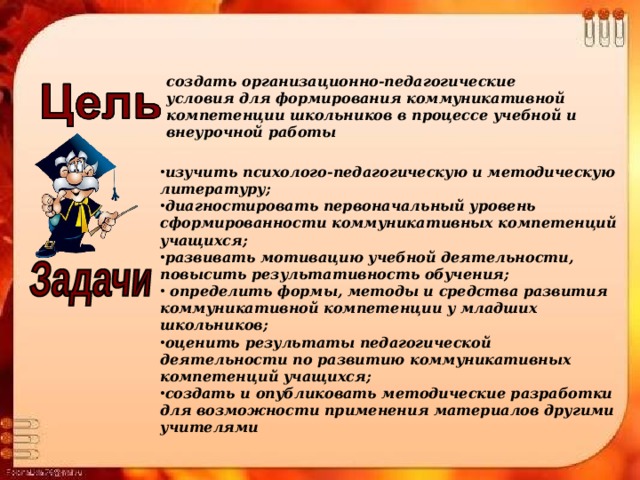 создать организационно-педагогические условия для формирования коммуникативной компетенции школьников в процессе учебной и внеурочной работы изучить психолого-педагогическую и методическую литературу; диагностировать первоначальный уровень сформированности коммуникативных компетенций учащихся; развивать мотивацию учебной деятельности, повысить результативность обучения;  определить формы, методы и средства развития коммуникативной компетенции у младших школьников; оценить результаты педагогической деятельности по развитию коммуникативных компетенций учащихся; создать и опубликовать методические разработки для возможности применения материалов другими учителями 