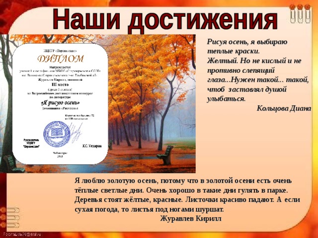 Рисуя осень, я выбираю теплые краски.  Желтый. Но не кислый и не противно слепящий глаза...Нужен такой... такой, чтоб  заставлял душой улыбаться. Кольцова Диана Я люблю золотую осень, потому что в золотой осени есть очень тёплые светлые дни. Очень хорошо в такие дни гулять в парке. Деревья стоят жёлтые, красные. Листочки красиво падают. А если сухая погода, то листья под ногами шуршат. Журавлев Кирилл 