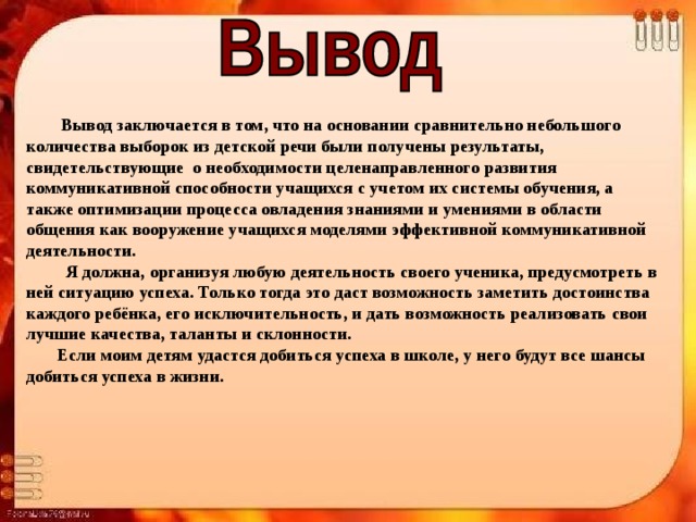  Вывод заключается в том, что на основании сравнительно небольшого количества выборок из детской речи были получены результаты, свидетельствующие  о необходимости целенаправленного развития коммуникативной способности учащихся с учетом их системы обучения, а также оптимизации процесса овладения знаниями и умениями в области общения как вооружение учащихся моделями эффективной коммуникативной деятельности.  Я должна, организуя любую деятельность своего ученика, предусмотреть в ней ситуацию успеха. Только тогда это даст возможность заметить достоинства каждого ребёнка, его исключительность, и дать возможность реализовать свои лучшие качества, таланты и склонности.  Если моим детям удастся добиться успеха в школе, у него будут все шансы добиться успеха в жизни. 