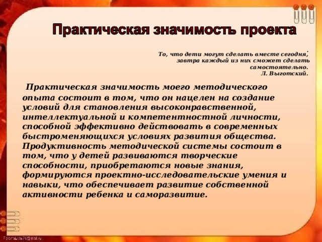 То, что дети могут сделать вместе сегодня,  завтра каждый из них сможет сделать самостоятельно.  Л. Выготский.  .  Практическая значимость моего методического опыта состоит в том, что он нацелен на создание условий для становления высоконравственной, интеллектуальной и компетентностной личности, способной эффективно действовать в современных быстроменяющихся условиях развития общества. Продуктивность методической системы состоит в том, что у детей развиваются творческие способности, приобретаются новые знания, формируются проектно-исследовательские умения и навыки, что обеспечивает развитие собственной активности ребенка и саморазвитие.  