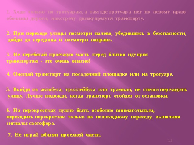 1. Ходи только по тротуарам, а там где тротуара нет по левому краю обочины дороги, навстречу движущемуся транспорту.    2. При переходе улицы посмотри налево, убедившись в безопасности, дойди до середины и посмотри направо. 3. Не перебегай проезжую часть перед близко идущим транспортом - это очень опасно! 4. Ожидай транспорт на посадочной площадке или на тротуаре.   5. Выйдя из автобуса, троллейбуса или трамвая, не спеши переходить улицу. Лучше подожди, когда транспорт отойдет от остановки.   6. На перекрестках нужно быть особенно внимательным, переходить перекресток только по пешеходному переходу, выполняя сигналы светофора. 7. Не играй вблизи проезжей части.    