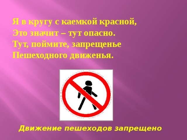  Я в кругу с каемкой красной,  Это значит – тут опасно.  Тут, поймите, запрещенье  Пешеходного движенья.    Движение пешеходов запрещено 