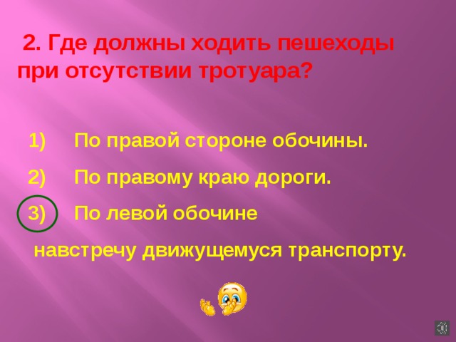  2. Где должны ходить пешеходы при отсутствии тротуара? 1)     По правой стороне обочины. 2)     По правому краю дороги. 3)     По левой обочине  навстречу движущемуся транспорту.   