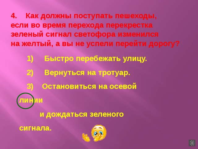 4.    Как должны поступать пешеходы, если во время перехода перекрестка зеленый сигнал светофора изменился на желтый, а вы не успели перейти дорогу? 1)     Быстро перебежать улицу. 2)     Вернуться на тротуар. 3)    Остановиться на осевой линии  и дождаться зеленого сигнала. 