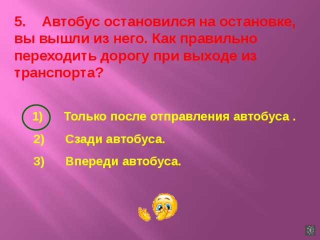 5.    Автобус остановился на остановке, вы вышли из него. Как правильно переходить дорогу при выходе из транспорта?  1)      Только после отправления автобуса .  2)      Сзади автобуса.  3)      Впереди автобуса. 