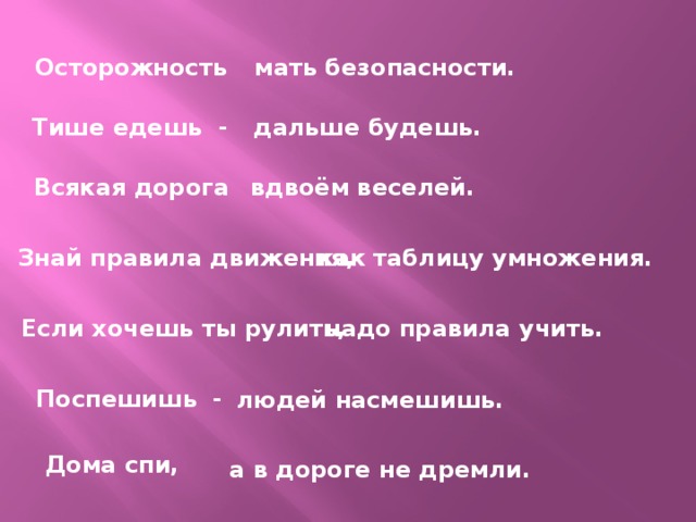 Осторожность мать безопасности. Тише едешь - дальше будешь. Всякая дорога вдвоём веселей. Знай правила движения, как таблицу умножения. Если хочешь ты рулить, надо правила учить. Поспешишь - людей насмешишь. Дома спи, а в дороге не дремли. 