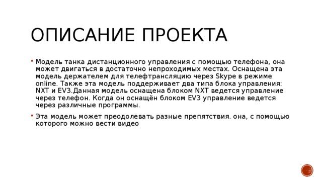 Описание проекта Модель танка дистанционного управления с помощью телефона, она может двигаться в достаточно непроходимых местах. Оснащена эта модель держателем для телефтрансляцию через Skype в режиме online. Также эта модель поддерживает два типа блока управления: NXT и EV3.Данная модель оснащена блоком NXT ведется управление через телефон. Когда он оснащён блоком EV3 управление ведется через различные программы. Эта модель может преодолевать разные препятствия. она, с помощью которого можно вести видео 