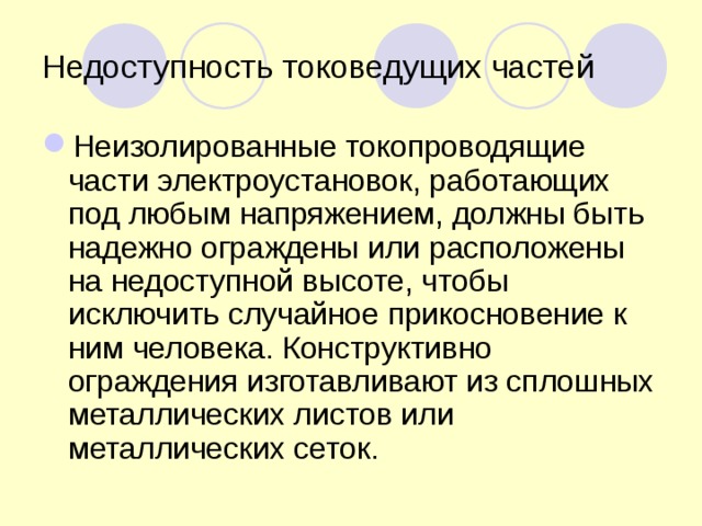 Недоступность токоведущих частей Неизолированные токопроводящие части электроустановок, работающих под любым напряжением, должны быть надежно ограждены или расположены на недоступной высоте, чтобы исключить случайное прикосновение к ним человека. Конструктивно ограждения изготавливают из сплошных металлических листов или металлических сеток.  
