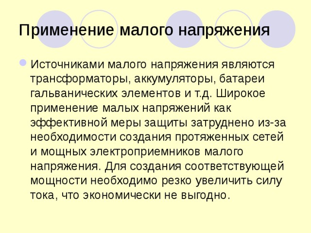 Применение малого напряжения Источниками малого напряжения являются трансформаторы, аккумуляторы, батареи гальванических элементов и т.д. Широкое применение малых напряжений как эффективной меры защиты затруднено из-за необходимости создания протяженных сетей и мощных электроприемников малого напряжения. Для создания соответствующей мощности необходимо резко увеличить силу тока, что экономически не выгодно.  