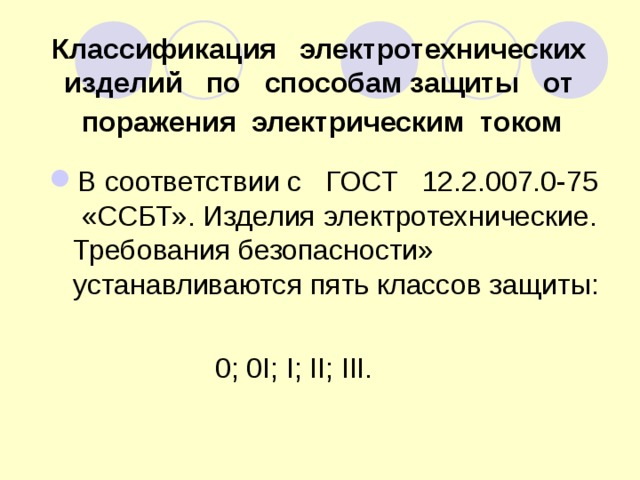 Классификация электротехнических изделий по способам защиты от поражения электрическим током  В соответствии с ГОСТ 12.2.007.0-75 «ССБТ». Изделия электротехнические. Требования безопасности» устанавливаются пять классов защиты:   0; 0I; I; II; III.  