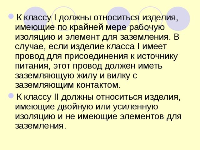 К классу I должны относиться изделия, имеющие по крайней мере рабочую изоляцию и элемент для заземления. В случае, если изделие класса I имеет провод для присоединения к источнику питания, этот провод должен иметь заземляющую жилу и вилку с заземляющим контактом. К классу II должны относиться изделия, имеющие двойную или усиленную изоляцию и не имеющие элементов для заземления. 