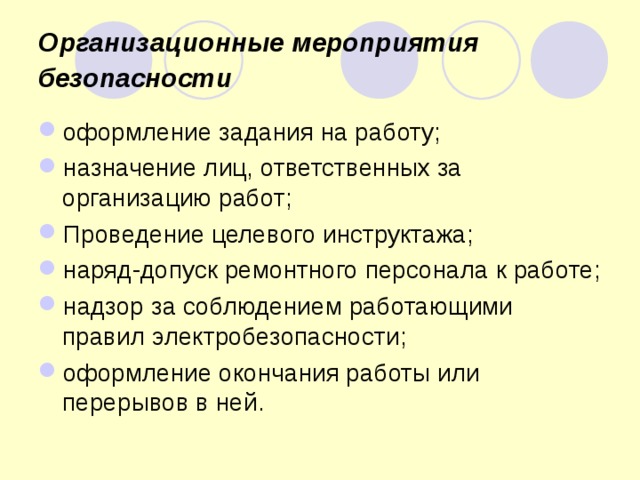 Организационные мероприятия безопасности  оформление задания на работу; назначение лиц, ответственных за организацию работ; Проведение целевого инструктажа; наряд-допуск ремонтного персонала к работе; надзор за соблюдением работающими правил электробезопасности; оформление окончания работы или перерывов в ней.  