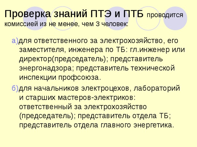 Проверка знаний ПТЭ и ПТБ проводится комиссией из не менее, чем 3 человек: а) для ответственного за электрохозяйство, его заместителя, инженера по ТБ: гл.инженер или директор(председатель); представитель энергонадзора; представитель технической инспекции профсоюза. б) для начальников электроцехов, лабораторий и старших мастеров-электриков: ответственный за электрохозяйство (председатель); представитель отдела ТБ; представитель отдела главного энергетика. 