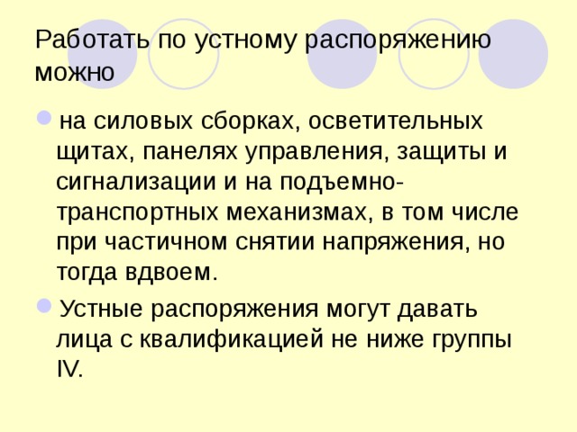 Работать по устному распоряжению можно на силовых сборках, осветительных щитах, панелях управления, защиты и сигнализации и на подъемно-транспортных механизмах, в том числе при частичном снятии напряжения, но тогда вдвоем. Устные распоряжения могут давать лица с квалификацией не ниже группы IV. 