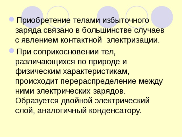 Приобретение телами избыточного заряда связано в большинстве случаев с явлением контактной электризации. При соприкосновении тел, различающихся по природе и физическим характеристикам, происходит перераспределение между ними электрических зарядов. Образуется двойной электрический слой, аналогичный конденсатору. 