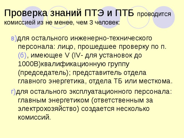 Проверка знаний ПТЭ и ПТБ проводится комиссией из не менее, чем 3 человек: в) для остального инженерно-технического персонала: лицо, прошедшее проверку по п. (б) , имеющее V (IV - для установок до 1000В)квалификационную группу (председатель); представитель отдела главного энергетика, отдела ТБ или месткома. г) для остального эксплуатационного персонала: главным энергетиком (ответственным за электрохозяйство) создается несколько комиссий. 
