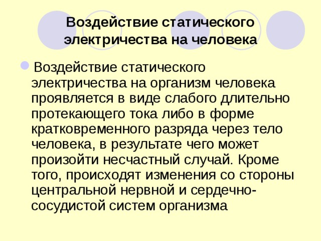 Воздействие статического электричества на человека Воздействие статического электричества на организм человека проявляется в виде слабого длительно протекающего тока либо в форме кратковременного разряда через тело человека, в результате чего может произойти несчастный случай. Кроме того, происходят изменения со стороны центральной нервной и сердечно-сосудистой систем организма  