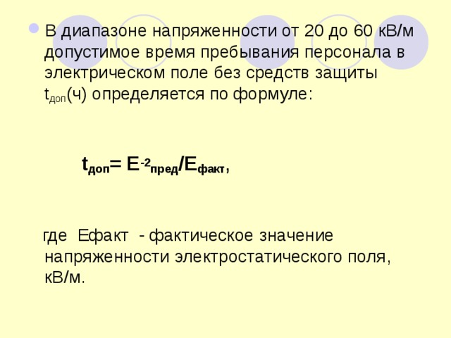 В диапазоне напряженности от 20 до 60 кВ/м допустимое время пребывания персонала в электрическом поле без средств защиты t доп (ч) определяется по формуле:   t доп = Е -2 пред /Е факт ,  где Ефакт - фактическое значение напряженности электростатического поля, кВ/м. 
