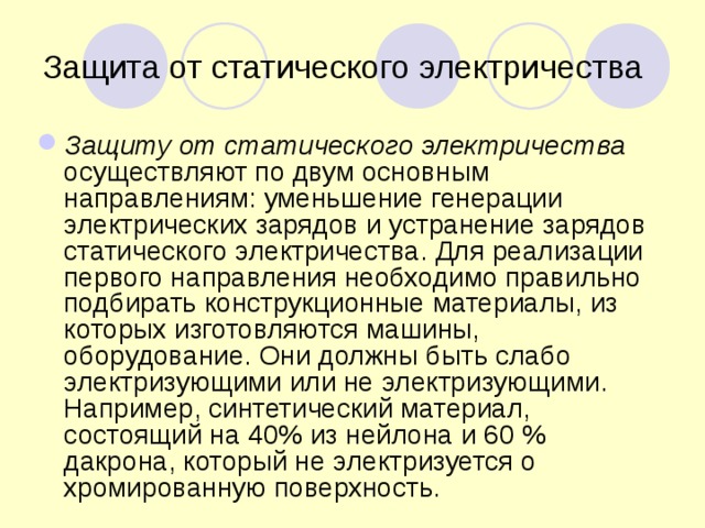 Защита от статического электричества Защиту от статического электричества осуществляют по двум основным направлениям: уменьшение генерации электрических зарядов и устранение зарядов статического электричества. Для реализации первого направления необходимо правильно подбирать конструкционные материалы, из которых изготовляются машины, оборудование. Они должны быть слабо электризующими или не электризующими. Например, синтетический материал, состоящий на 40% из нейлона и 60 % дакрона, который не электризуется о хромированную поверхность.  