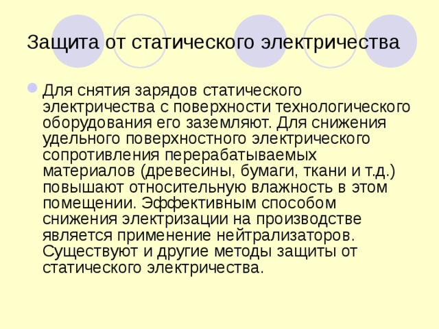 Защита от статического электричества Для снятия зарядов статического электричества с поверхности технологического оборудования его заземляют. Для снижения удельного поверхностного электрического сопротивления перерабатываемых материалов (древесины, бумаги, ткани и т.д.) повышают относительную влажность в этом помещении. Эффективным способом снижения электризации на производстве является применение нейтрализаторов. Существуют и другие методы защиты от статического электричества. 