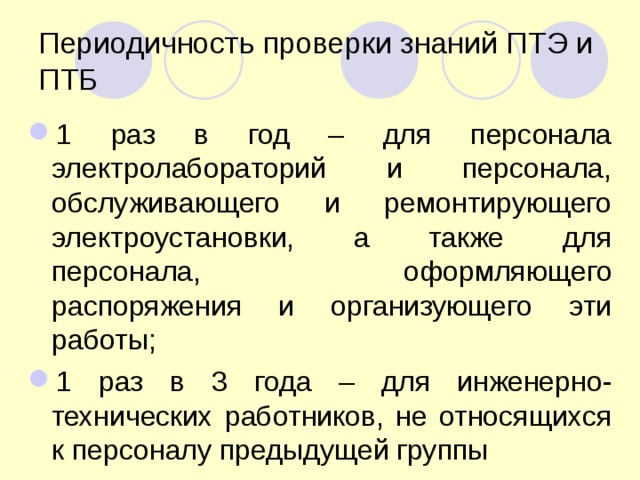 Периодичность проверки знаний ПТЭ и ПТБ 1 раз в год – для персонала электролабораторий и персонала, обслуживающего и ремонтирующего электроустановки, а также для персонала, оформляющего распоряжения и организующего эти работы; 1 раз в 3 года – для инженерно-технических работников, не относящихся к персоналу предыдущей группы 