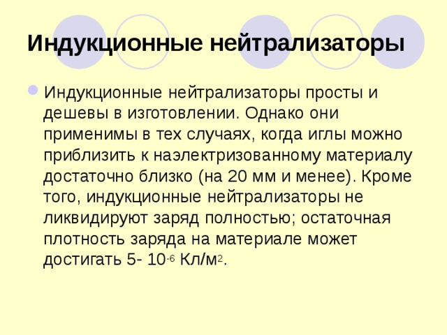 Индукционные нейтрализаторы Индукционные нейтрализаторы просты и дешевы в изготовлении. Однако они применимы в тех случаях, когда иглы можно приблизить к наэлектризованному материалу достаточно близко (на 20 мм и менее). Кроме того, индукционные нейтрализаторы не ликвидируют заряд полностью; остаточная плотность заряда на материале может достигать 5- 10 -6 Кл/м 2 . 