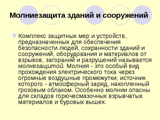 Молниезащита зданий и сооружений  Комплекс защитных мер и устройств, предназначенных для обеспечения безопасности людей, сохранности зданий и сооружений, оборудования и материалов от взрывов, загораний и разрушений называется молнезащитой. Молния - это особый вид прохождения электрического тока через огромные воздушные промежутки, источник которого - атмосферный заряд, накопленный грозовым облаком. Особенно молнии опасны для складов горючесмазочных взрывчатых материалов и буровых вышек. 